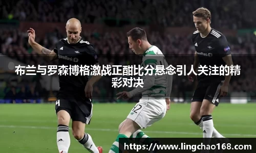 布兰与罗森博格激战正酣比分悬念引人关注的精彩对决