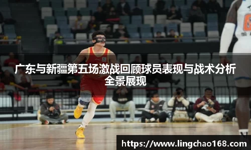 广东与新疆第五场激战回顾球员表现与战术分析全景展现